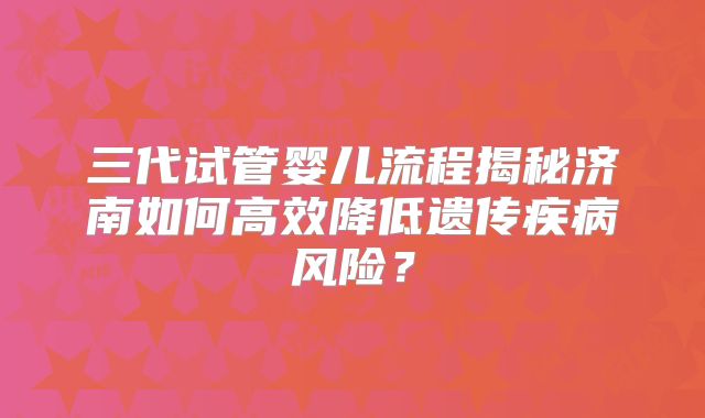 三代试管婴儿流程揭秘济南如何高效降低遗传疾病风险?