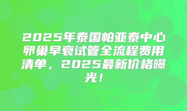 2025年泰国帕亚泰中心卵巢早衰试管全流程费用清单，2025最新价格曝光！