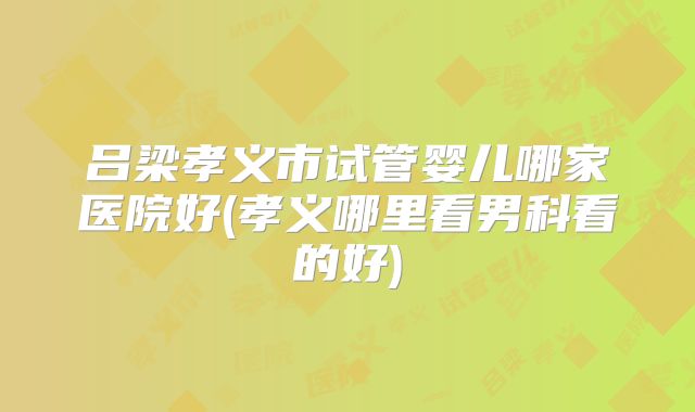 吕梁孝义市试管婴儿哪家医院好(孝义哪里看男科看的好)