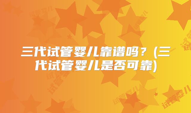 三代试管婴儿靠谱吗？(三代试管婴儿是否可靠)