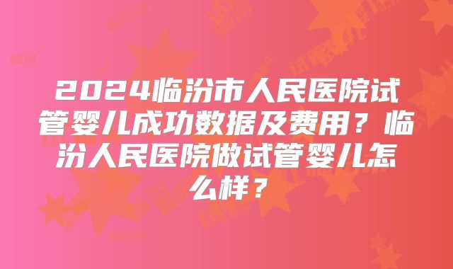 2024临汾市人民医院试管婴儿成功数据及费用？临汾人民医院做试管婴儿怎么样？