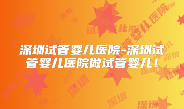 深圳试管婴儿医院-深圳试管婴儿医院做试管婴儿！