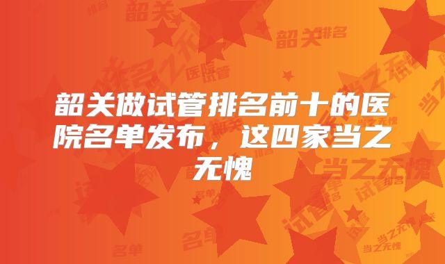 韶关做试管排名前十的医院名单发布，这四家当之无愧