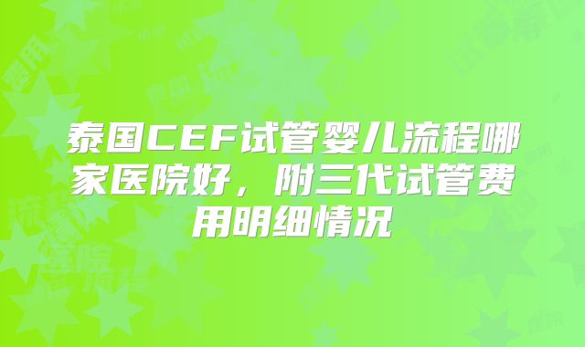 泰国CEF试管婴儿流程哪家医院好，附三代试管费用明细情况