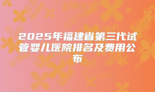 2025年福建省第三代试管婴儿医院排名及费用公布