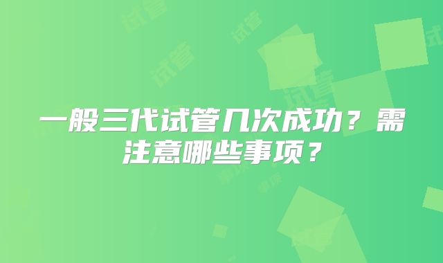 一般三代试管几次成功？需注意哪些事项？