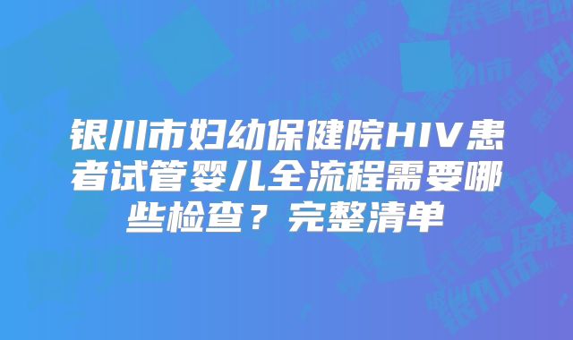 银川市妇幼保健院HIV患者试管婴儿全流程需要哪些检查？完整清单