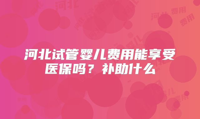 河北试管婴儿费用能享受医保吗?补助什么