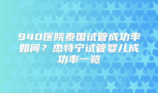 940医院泰国试管成功率如何？杰特宁试管婴儿成功率一览
