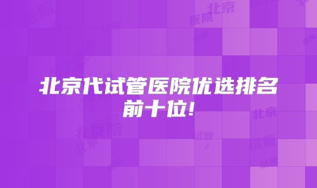 北京代试管医院优选排名前十位!