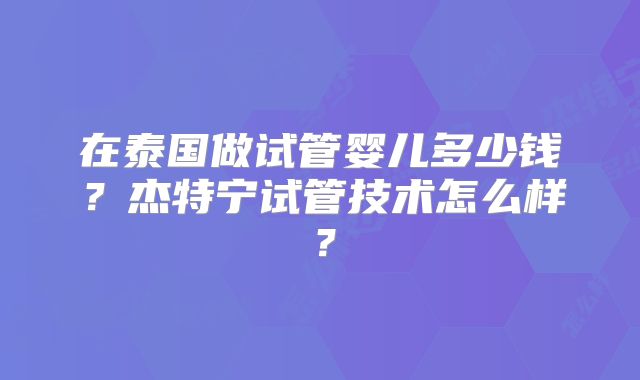 在泰国做试管婴儿多少钱？杰特宁试管技术怎么样？