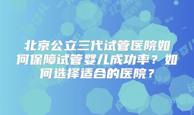 北京公立三代试管医院如何保障试管婴儿成功率？如何选择适合的医院？