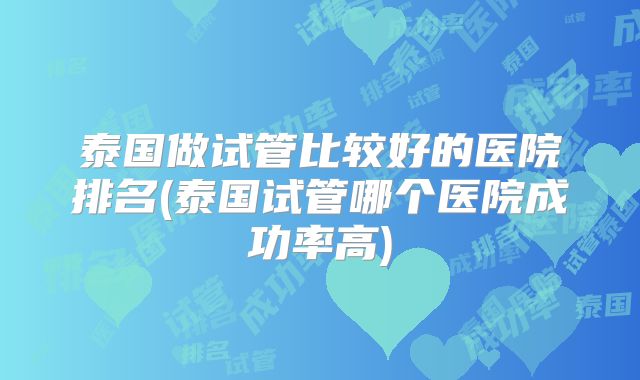 泰国做试管比较好的医院排名(泰国试管哪个医院成功率高)