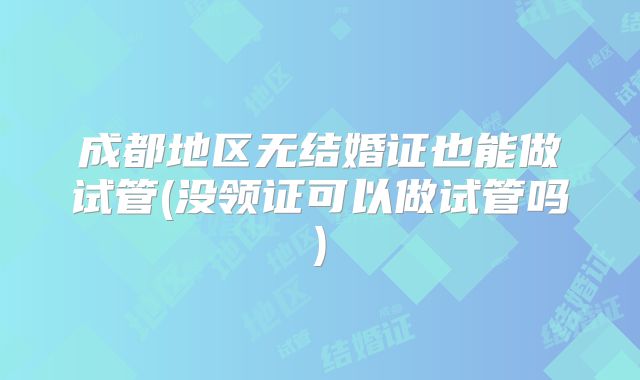成都地区无结婚证也能做试管(没领证可以做试管吗)