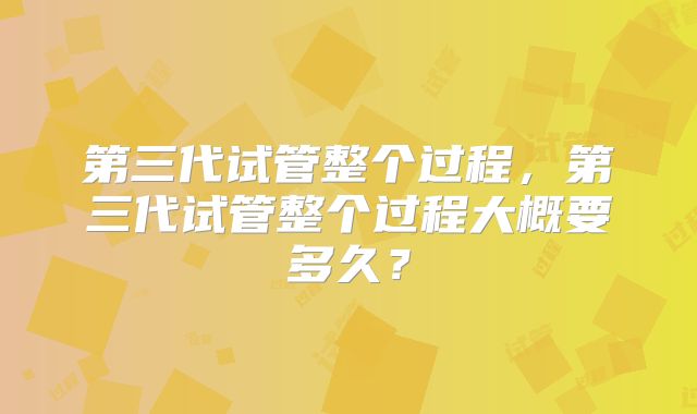 第三代试管整个过程，第三代试管整个过程大概要多久？