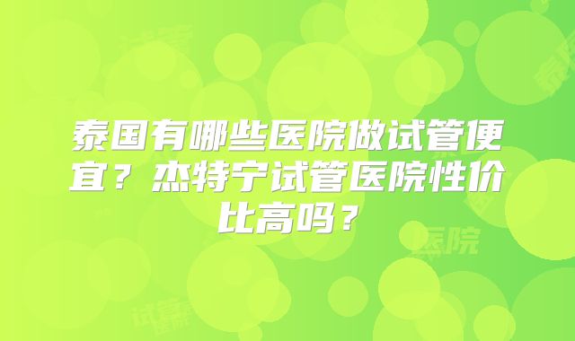 泰国有哪些医院做试管便宜？杰特宁试管医院性价比高吗？