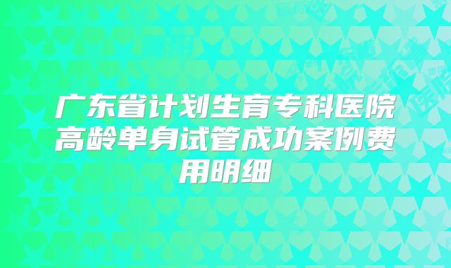 广东省计划生育专科医院高龄单身试管成功案例费用明细