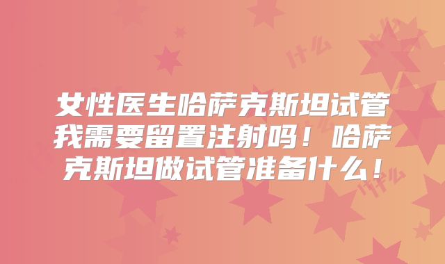女性医生哈萨克斯坦试管我需要留置注射吗！哈萨克斯坦做试管准备什么！