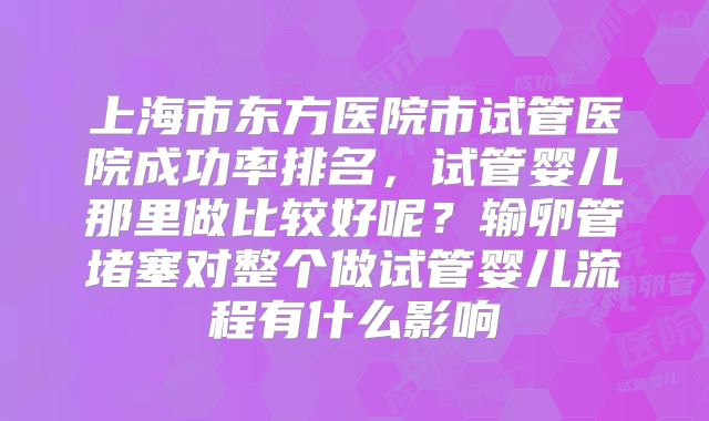 上海市东方医院市试管医院成功率排名，试管婴儿那里做比较好呢？输卵管堵塞对整个做试管婴儿流程有什么影响