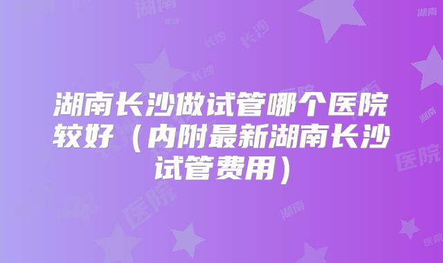 湖南长沙做试管哪个医院较好（内附最新湖南长沙试管费用）