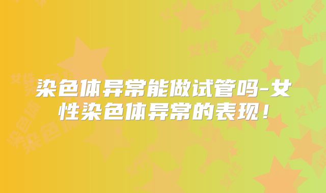 染色体异常能做试管吗-女性染色体异常的表现！