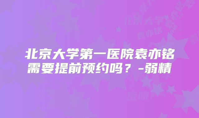 北京大学第一医院袁亦铭需要提前预约吗？-弱精