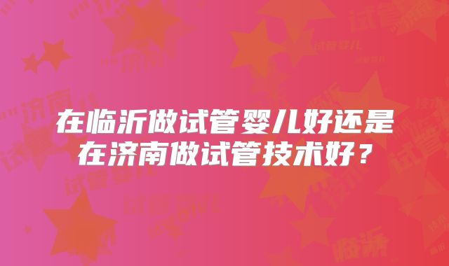 在临沂做试管婴儿好还是在济南做试管技术好？