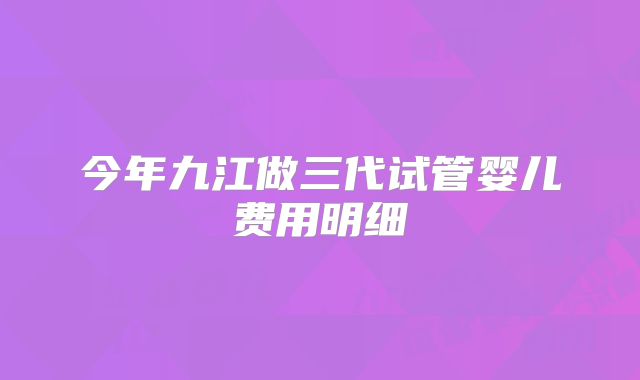 今年九江做三代试管婴儿费用明细
