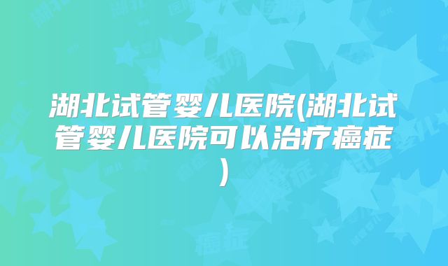 湖北试管婴儿医院(湖北试管婴儿医院可以治疗癌症)