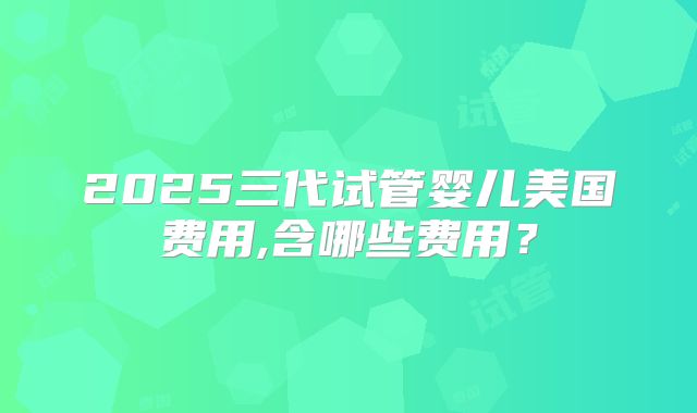 2025三代试管婴儿美国费用,含哪些费用？