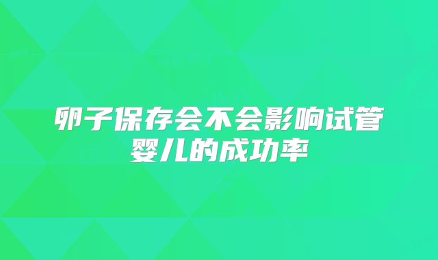 卵子保存会不会影响试管婴儿的成功率