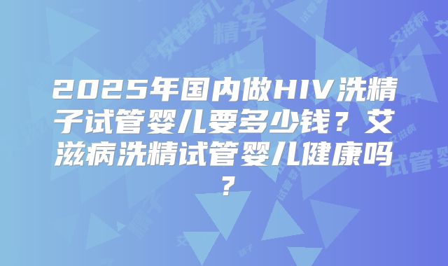 2025年国内做HIV洗精子试管婴儿要多少钱？艾滋病洗精试管婴儿健康吗？
