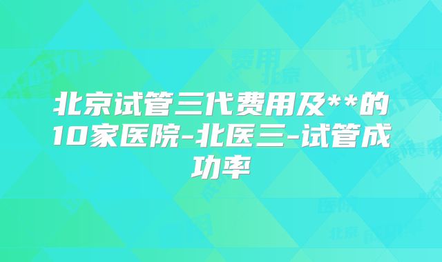 北京试管三代费用及**的10家医院-北医三-试管成功率