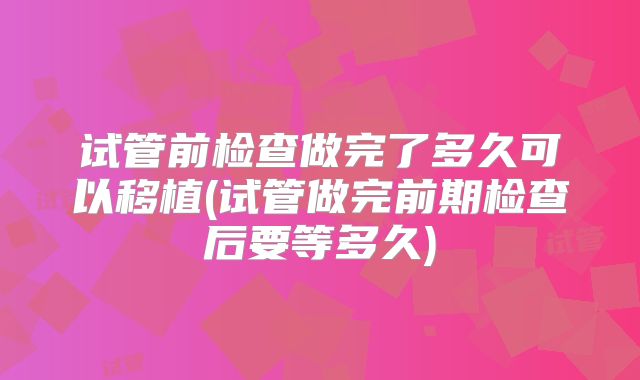 试管前检查做完了多久可以移植(试管做完前期检查后要等多久)