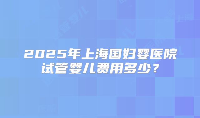 2025年上海国妇婴医院试管婴儿费用多少？
