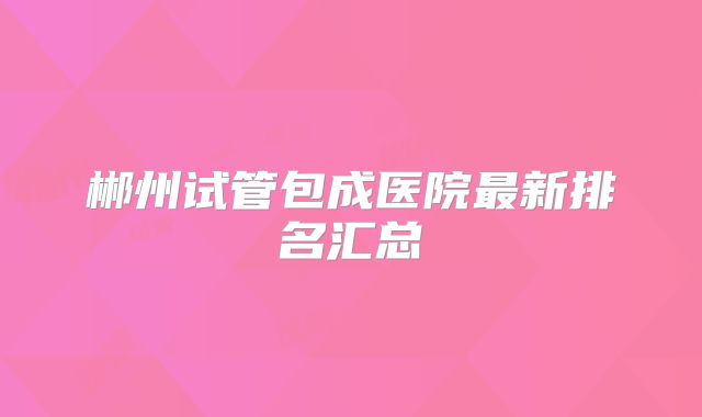 郴州试管包成医院最新排名汇总