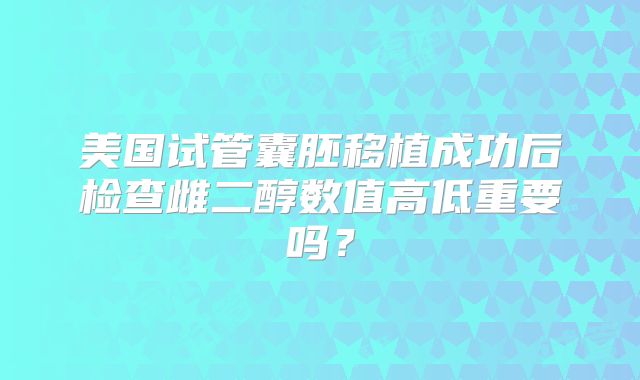 美国试管囊胚移植成功后检查雌二醇数值高低重要吗?
