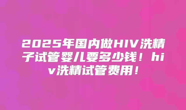 2025年国内做HIV洗精子试管婴儿要多少钱！hiv洗精试管费用！