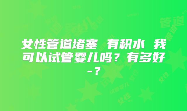 女性管道堵塞 有积水 我可以试管婴儿吗？有多好-？