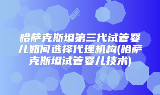 哈萨克斯坦第三代试管婴儿如何选择代理机构(哈萨克斯坦试管婴儿技术)