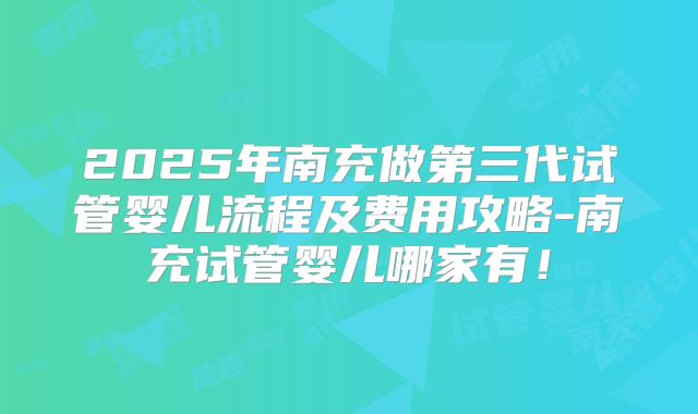 2025年南充做第三代试管婴儿流程及费用攻略-南充试管婴儿哪家有！
