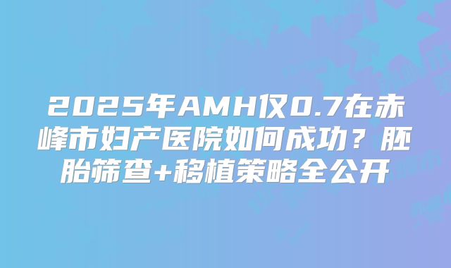 2025年AMH仅0.7在赤峰市妇产医院如何成功？胚胎筛查+移植策略全公开