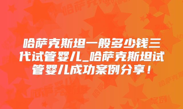 哈萨克斯坦一般多少钱三代试管婴儿_哈萨克斯坦试管婴儿成功案例分享！
