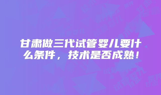 甘肃做三代试管婴儿要什么条件，技术是否成熟！