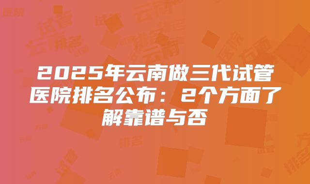 2025年云南做三代试管医院排名公布：2个方面了解靠谱与否