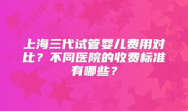上海三代试管婴儿费用对比?不同医院的收费标准有哪些?