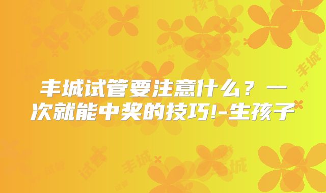 丰城试管要注意什么？一次就能中奖的技巧!-生孩子