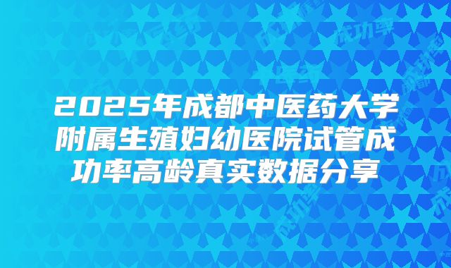 2025年成都中医药大学附属生殖妇幼医院试管成功率高龄真实数据分享