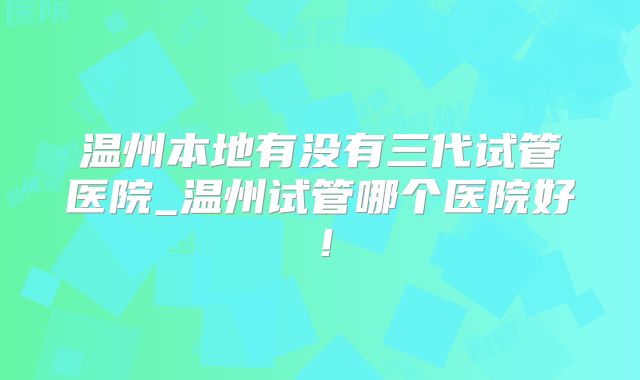 温州本地有没有三代试管医院_温州试管哪个医院好！