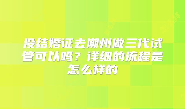 没结婚证去潮州做三代试管可以吗？详细的流程是怎么样的